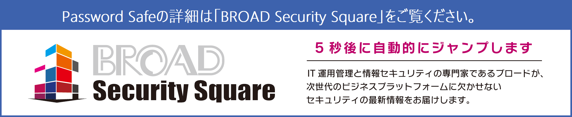 Password Safeの最新情報はBROAD Security Squareをご覧ください。